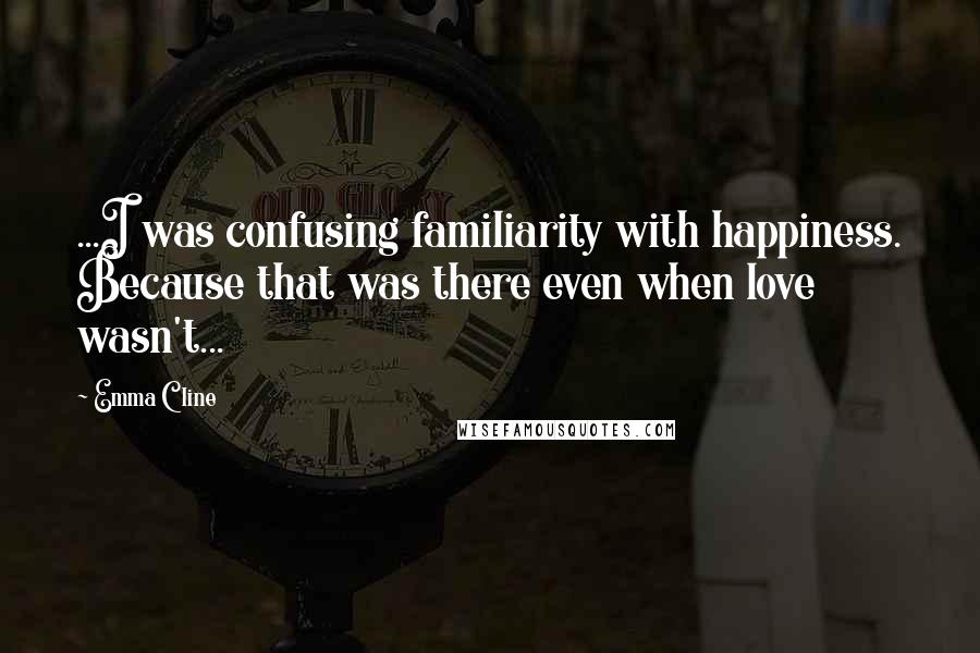 Emma Cline Quotes: ...I was confusing familiarity with happiness. Because that was there even when love wasn't...