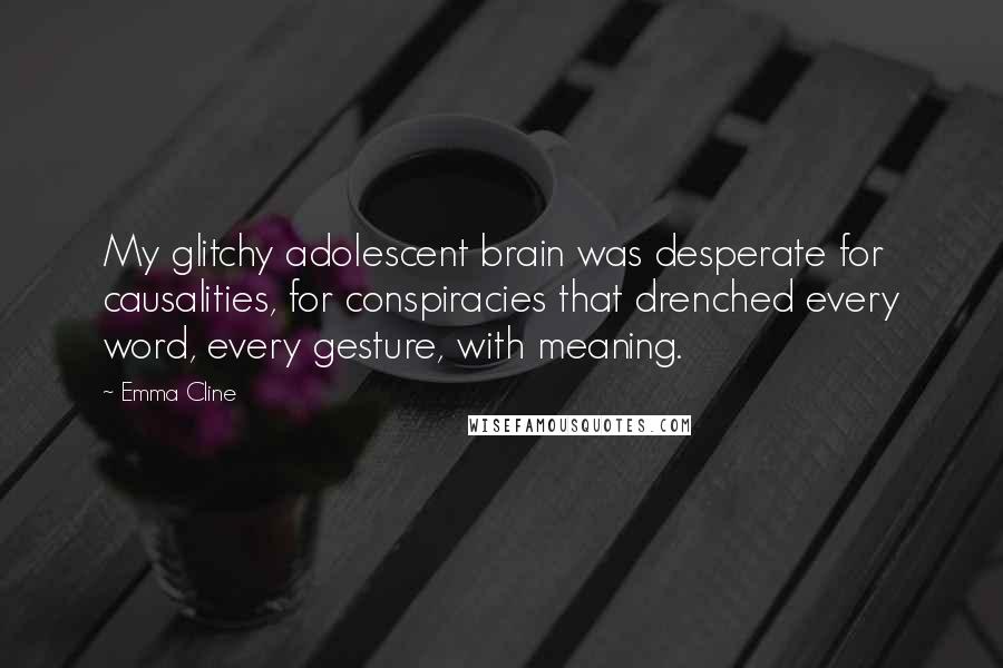 Emma Cline Quotes: My glitchy adolescent brain was desperate for causalities, for conspiracies that drenched every word, every gesture, with meaning.