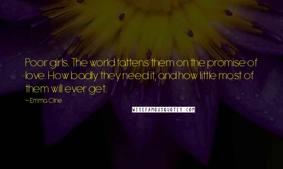 Emma Cline Quotes: Poor girls. The world fattens them on the promise of love. How badly they need it, and how little most of them will ever get.