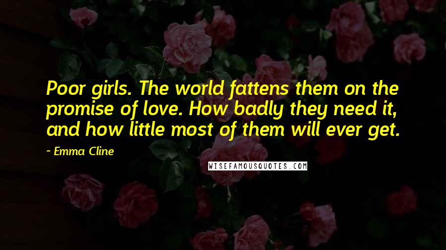 Emma Cline Quotes: Poor girls. The world fattens them on the promise of love. How badly they need it, and how little most of them will ever get.