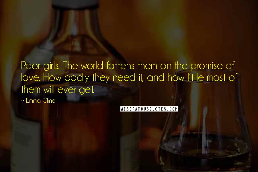 Emma Cline Quotes: Poor girls. The world fattens them on the promise of love. How badly they need it, and how little most of them will ever get.