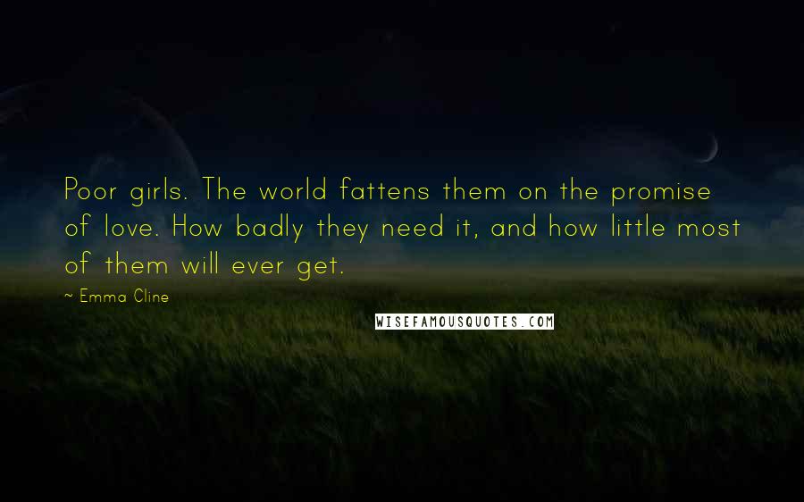 Emma Cline Quotes: Poor girls. The world fattens them on the promise of love. How badly they need it, and how little most of them will ever get.
