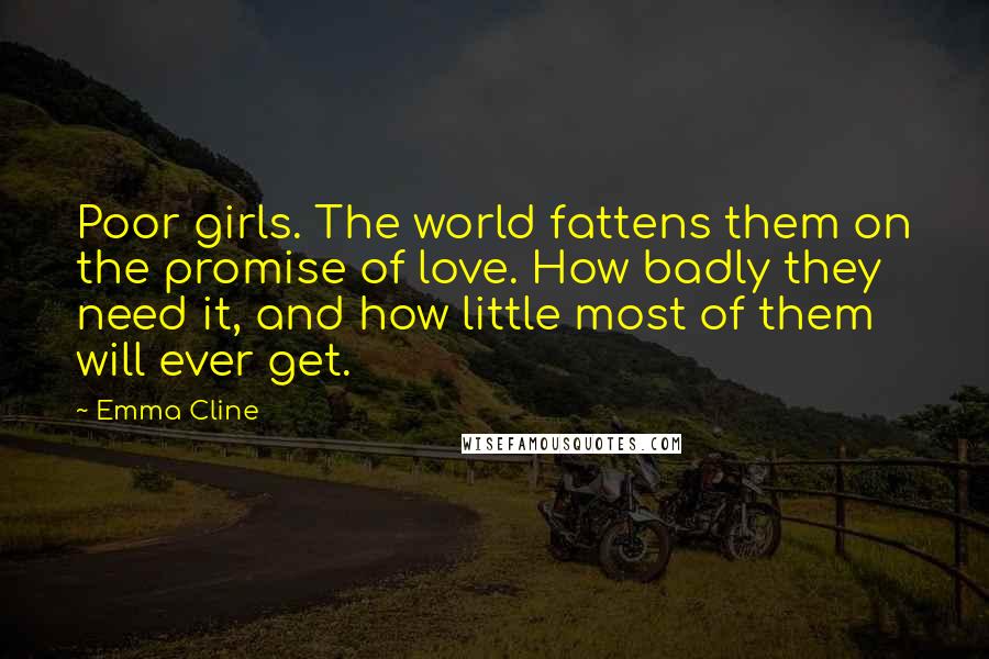 Emma Cline Quotes: Poor girls. The world fattens them on the promise of love. How badly they need it, and how little most of them will ever get.