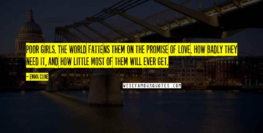 Emma Cline Quotes: Poor girls. The world fattens them on the promise of love. How badly they need it, and how little most of them will ever get.