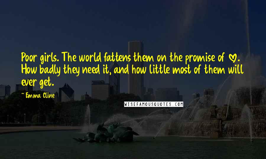 Emma Cline Quotes: Poor girls. The world fattens them on the promise of love. How badly they need it, and how little most of them will ever get.