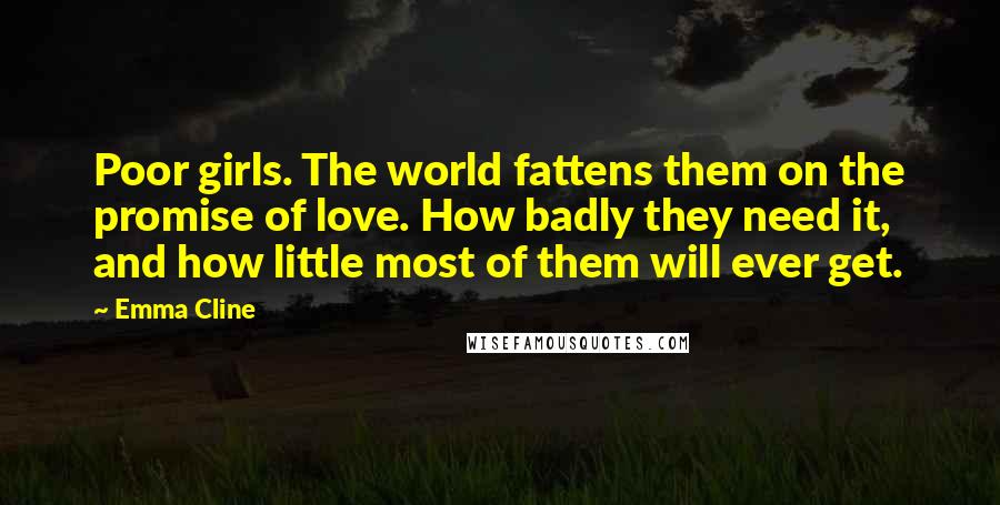 Emma Cline Quotes: Poor girls. The world fattens them on the promise of love. How badly they need it, and how little most of them will ever get.