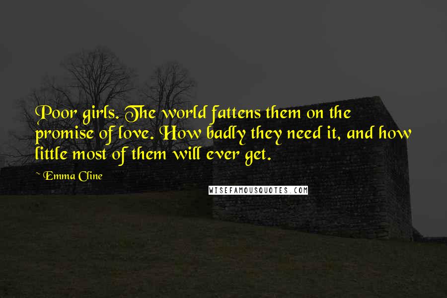 Emma Cline Quotes: Poor girls. The world fattens them on the promise of love. How badly they need it, and how little most of them will ever get.