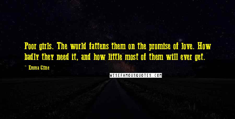 Emma Cline Quotes: Poor girls. The world fattens them on the promise of love. How badly they need it, and how little most of them will ever get.