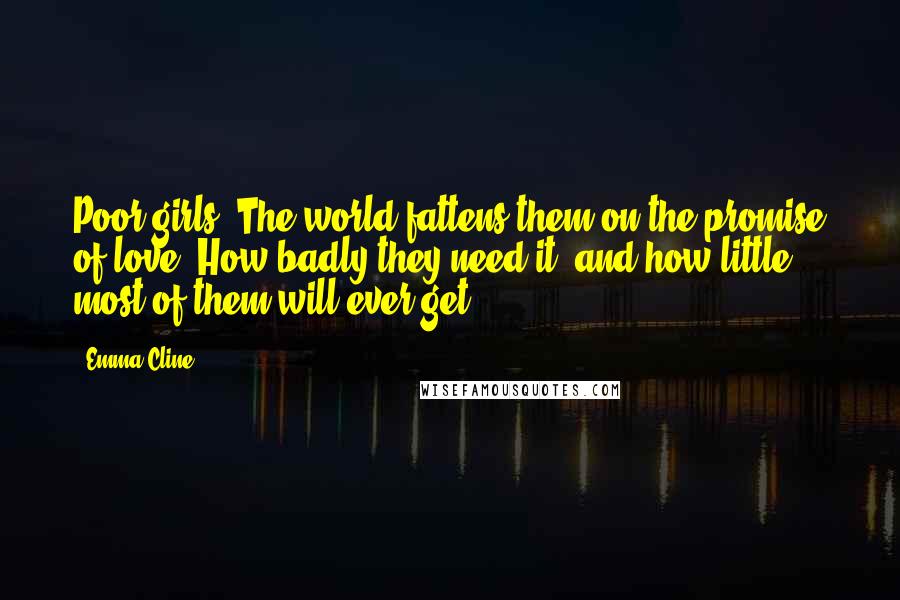 Emma Cline Quotes: Poor girls. The world fattens them on the promise of love. How badly they need it, and how little most of them will ever get.