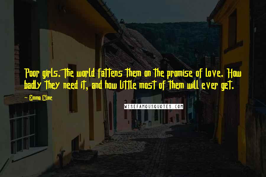 Emma Cline Quotes: Poor girls. The world fattens them on the promise of love. How badly they need it, and how little most of them will ever get.