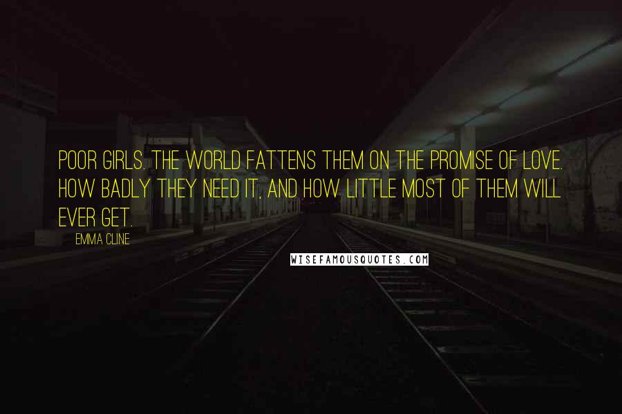 Emma Cline Quotes: Poor girls. The world fattens them on the promise of love. How badly they need it, and how little most of them will ever get.