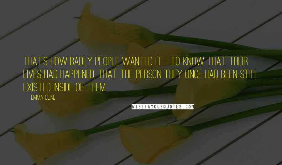 Emma Cline Quotes: That's how badly people wanted it - to know that their lives had happened, that the person they once had been still existed inside of them.