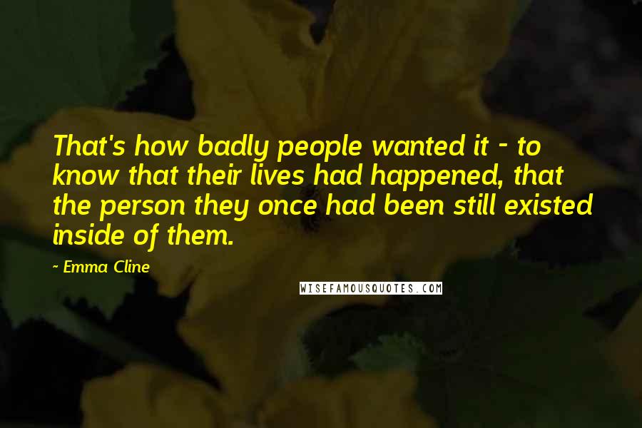 Emma Cline Quotes: That's how badly people wanted it - to know that their lives had happened, that the person they once had been still existed inside of them.