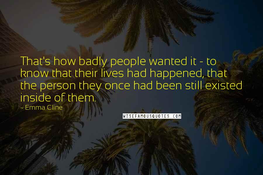 Emma Cline Quotes: That's how badly people wanted it - to know that their lives had happened, that the person they once had been still existed inside of them.