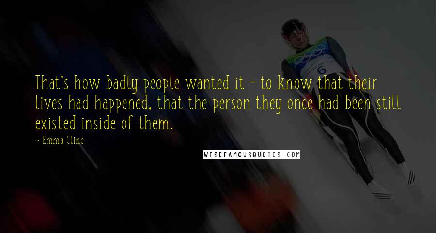 Emma Cline Quotes: That's how badly people wanted it - to know that their lives had happened, that the person they once had been still existed inside of them.