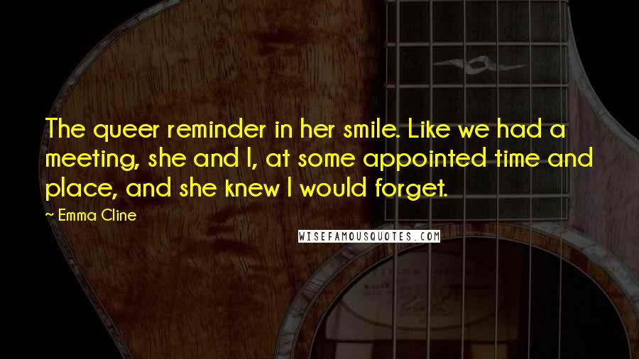 Emma Cline Quotes: The queer reminder in her smile. Like we had a meeting, she and I, at some appointed time and place, and she knew I would forget.