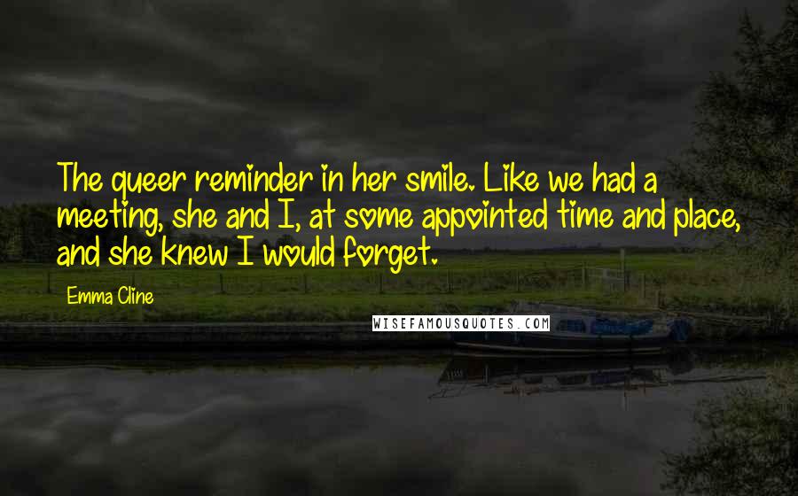 Emma Cline Quotes: The queer reminder in her smile. Like we had a meeting, she and I, at some appointed time and place, and she knew I would forget.