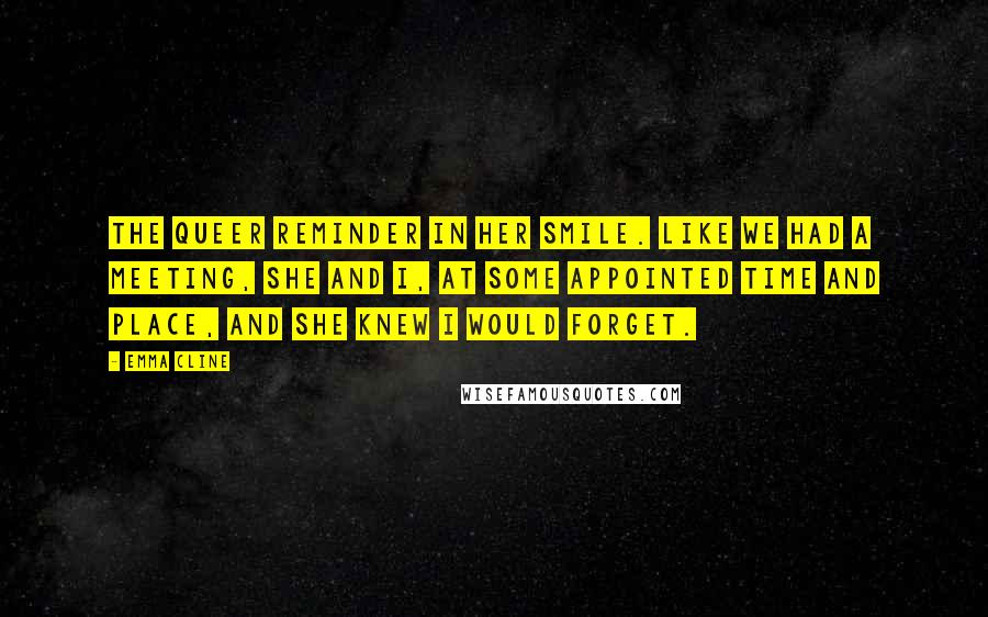 Emma Cline Quotes: The queer reminder in her smile. Like we had a meeting, she and I, at some appointed time and place, and she knew I would forget.