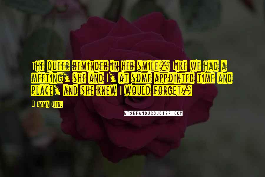 Emma Cline Quotes: The queer reminder in her smile. Like we had a meeting, she and I, at some appointed time and place, and she knew I would forget.
