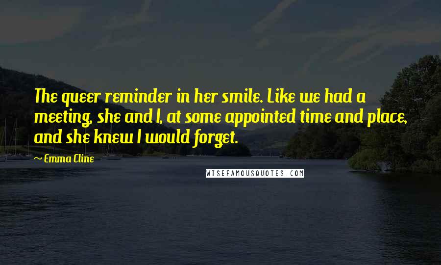 Emma Cline Quotes: The queer reminder in her smile. Like we had a meeting, she and I, at some appointed time and place, and she knew I would forget.