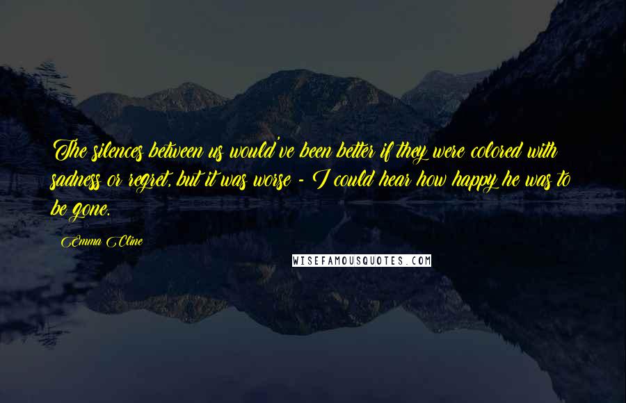 Emma Cline Quotes: The silences between us would've been better if they were colored with sadness or regret, but it was worse - I could hear how happy he was to be gone.