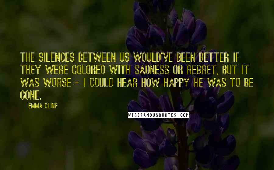 Emma Cline Quotes: The silences between us would've been better if they were colored with sadness or regret, but it was worse - I could hear how happy he was to be gone.