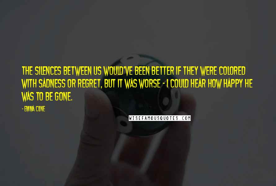 Emma Cline Quotes: The silences between us would've been better if they were colored with sadness or regret, but it was worse - I could hear how happy he was to be gone.