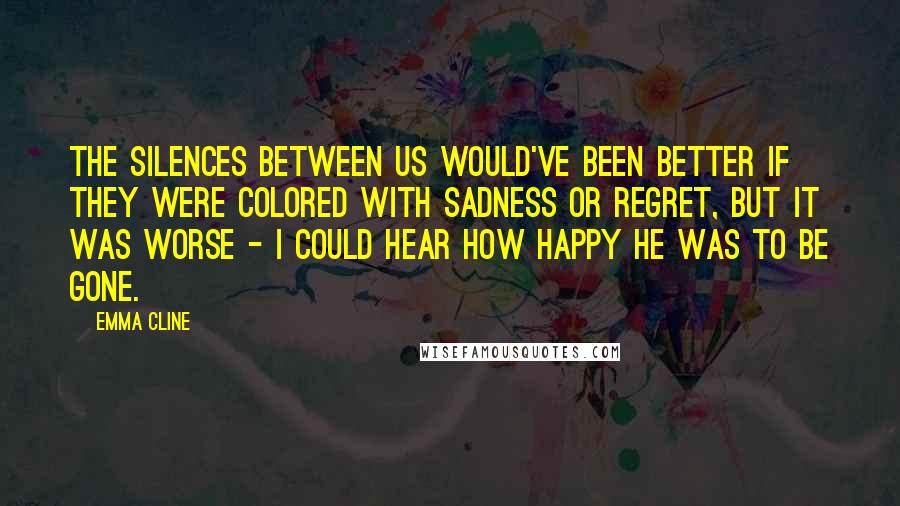 Emma Cline Quotes: The silences between us would've been better if they were colored with sadness or regret, but it was worse - I could hear how happy he was to be gone.