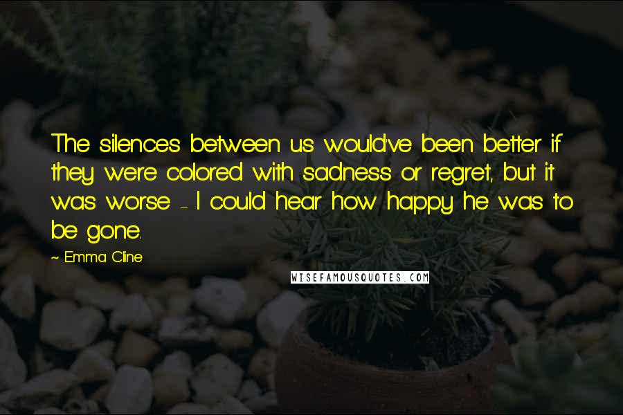 Emma Cline Quotes: The silences between us would've been better if they were colored with sadness or regret, but it was worse - I could hear how happy he was to be gone.