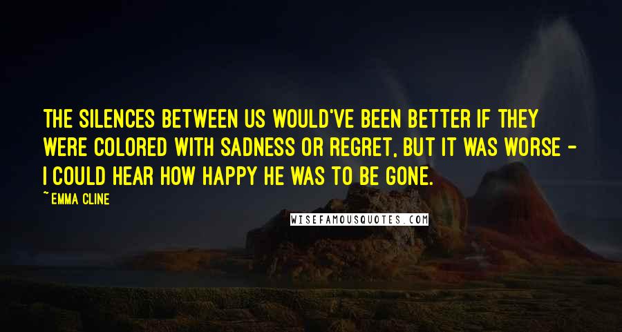 Emma Cline Quotes: The silences between us would've been better if they were colored with sadness or regret, but it was worse - I could hear how happy he was to be gone.