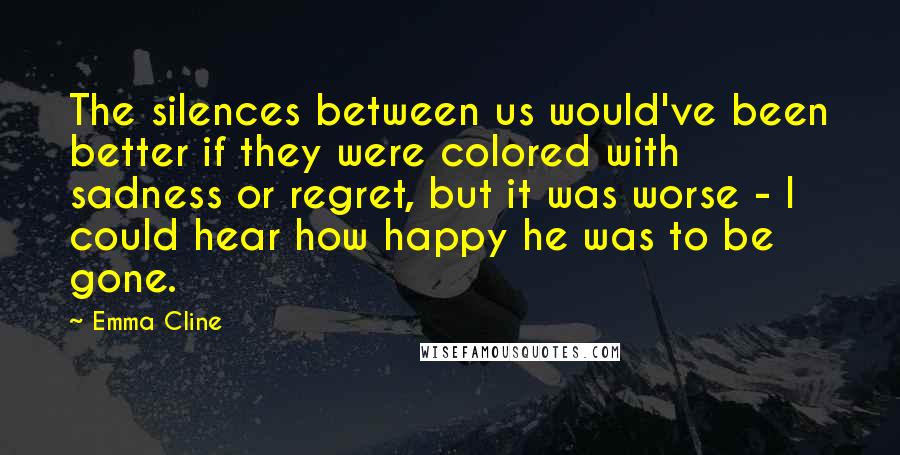 Emma Cline Quotes: The silences between us would've been better if they were colored with sadness or regret, but it was worse - I could hear how happy he was to be gone.