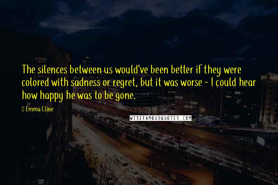 Emma Cline Quotes: The silences between us would've been better if they were colored with sadness or regret, but it was worse - I could hear how happy he was to be gone.