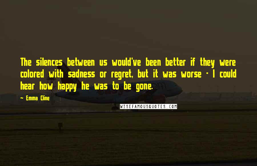 Emma Cline Quotes: The silences between us would've been better if they were colored with sadness or regret, but it was worse - I could hear how happy he was to be gone.