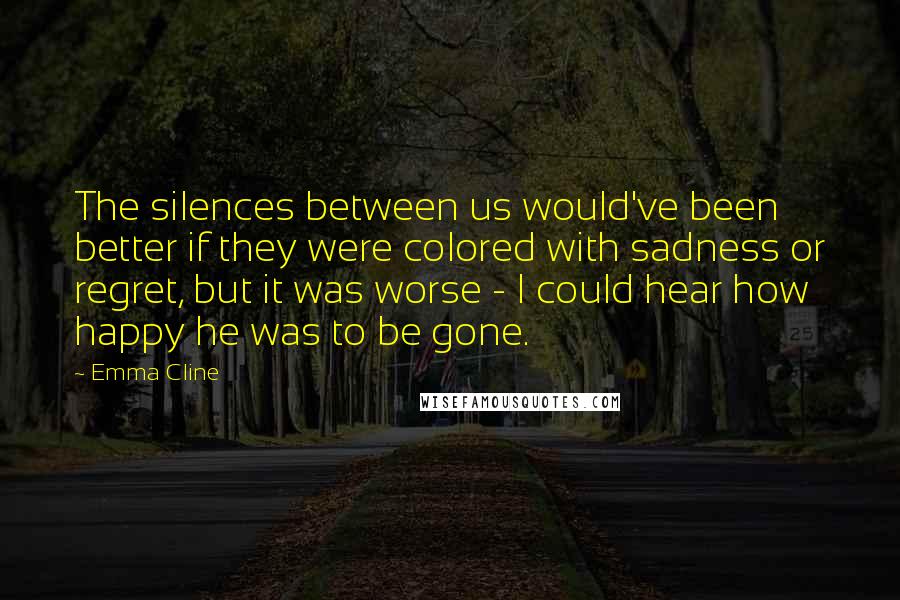 Emma Cline Quotes: The silences between us would've been better if they were colored with sadness or regret, but it was worse - I could hear how happy he was to be gone.