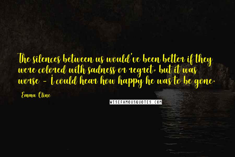 Emma Cline Quotes: The silences between us would've been better if they were colored with sadness or regret, but it was worse - I could hear how happy he was to be gone.