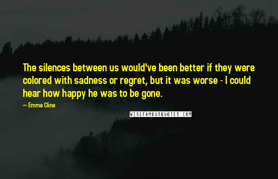 Emma Cline Quotes: The silences between us would've been better if they were colored with sadness or regret, but it was worse - I could hear how happy he was to be gone.