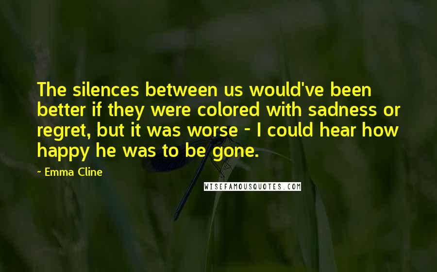 Emma Cline Quotes: The silences between us would've been better if they were colored with sadness or regret, but it was worse - I could hear how happy he was to be gone.