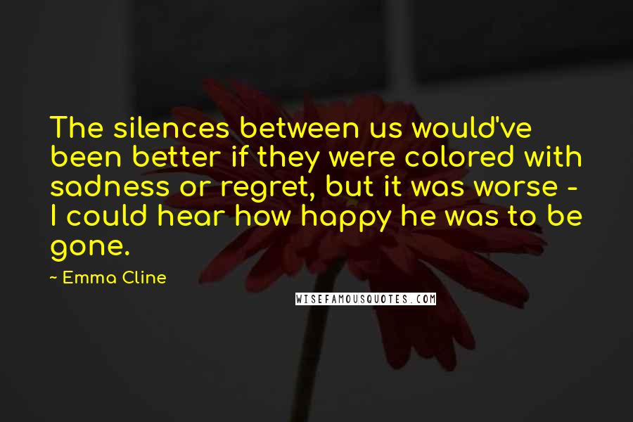 Emma Cline Quotes: The silences between us would've been better if they were colored with sadness or regret, but it was worse - I could hear how happy he was to be gone.