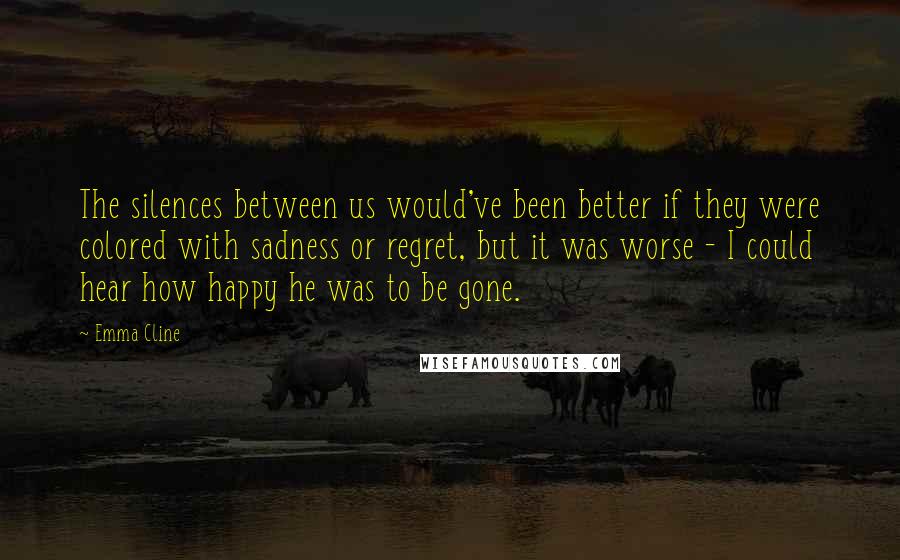 Emma Cline Quotes: The silences between us would've been better if they were colored with sadness or regret, but it was worse - I could hear how happy he was to be gone.