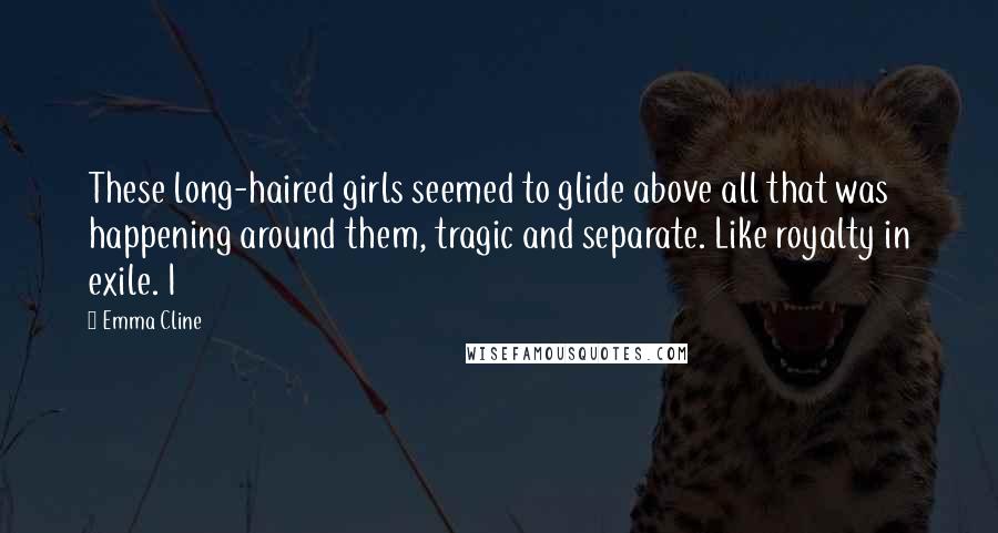 Emma Cline Quotes: These long-haired girls seemed to glide above all that was happening around them, tragic and separate. Like royalty in exile. I