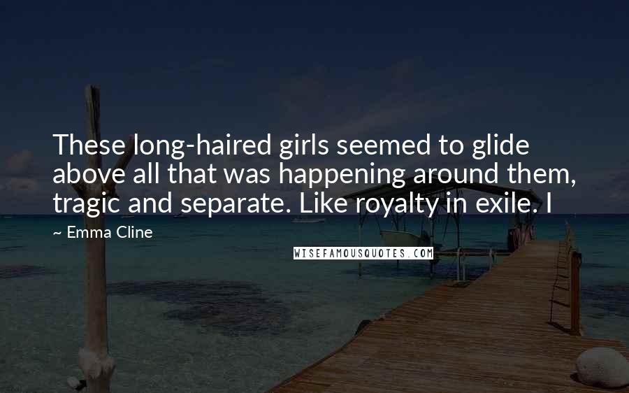 Emma Cline Quotes: These long-haired girls seemed to glide above all that was happening around them, tragic and separate. Like royalty in exile. I