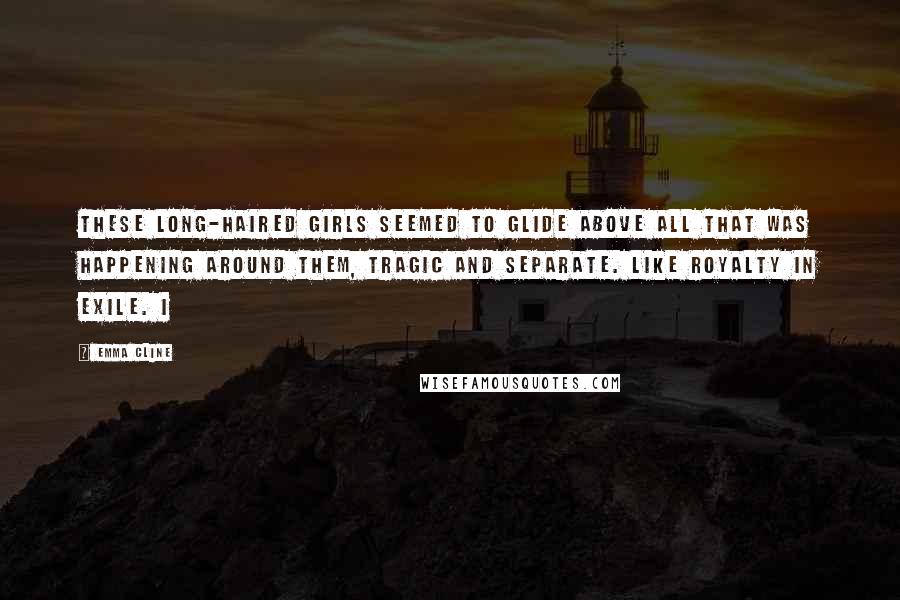 Emma Cline Quotes: These long-haired girls seemed to glide above all that was happening around them, tragic and separate. Like royalty in exile. I