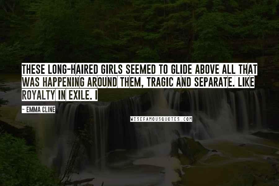 Emma Cline Quotes: These long-haired girls seemed to glide above all that was happening around them, tragic and separate. Like royalty in exile. I