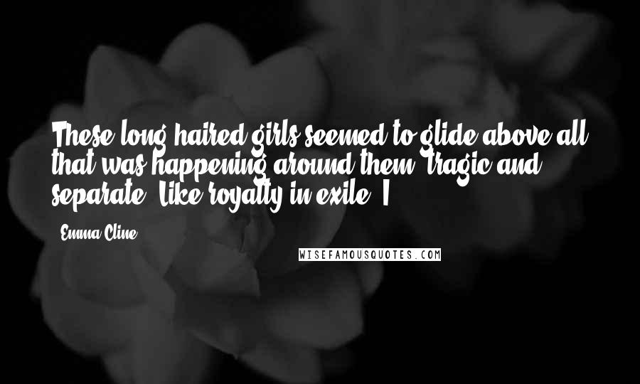 Emma Cline Quotes: These long-haired girls seemed to glide above all that was happening around them, tragic and separate. Like royalty in exile. I