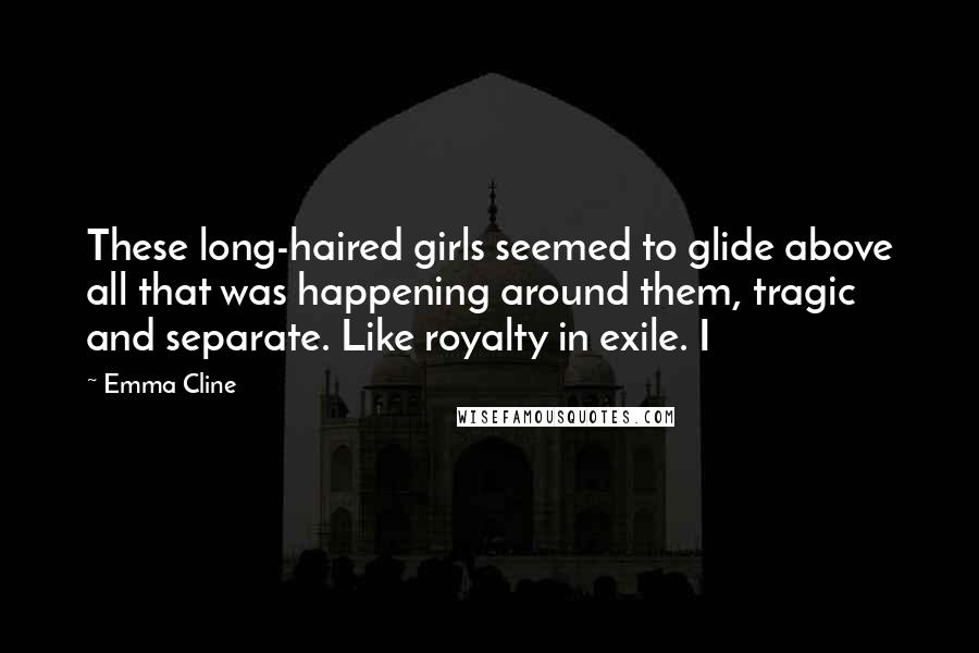 Emma Cline Quotes: These long-haired girls seemed to glide above all that was happening around them, tragic and separate. Like royalty in exile. I