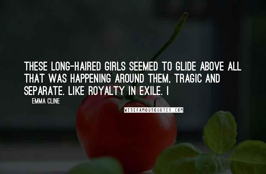 Emma Cline Quotes: These long-haired girls seemed to glide above all that was happening around them, tragic and separate. Like royalty in exile. I