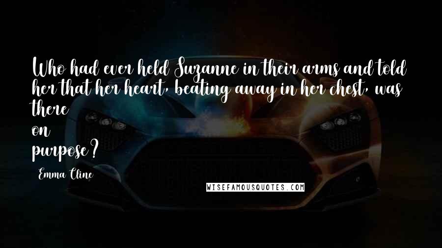 Emma Cline Quotes: Who had ever held Suzanne in their arms and told her that her heart, beating away in her chest, was there on purpose?