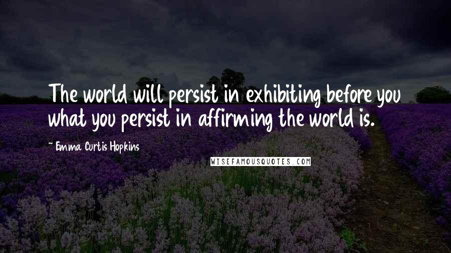 Emma Curtis Hopkins Quotes: The world will persist in exhibiting before you what you persist in affirming the world is.