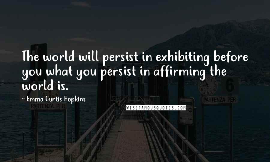 Emma Curtis Hopkins Quotes: The world will persist in exhibiting before you what you persist in affirming the world is.