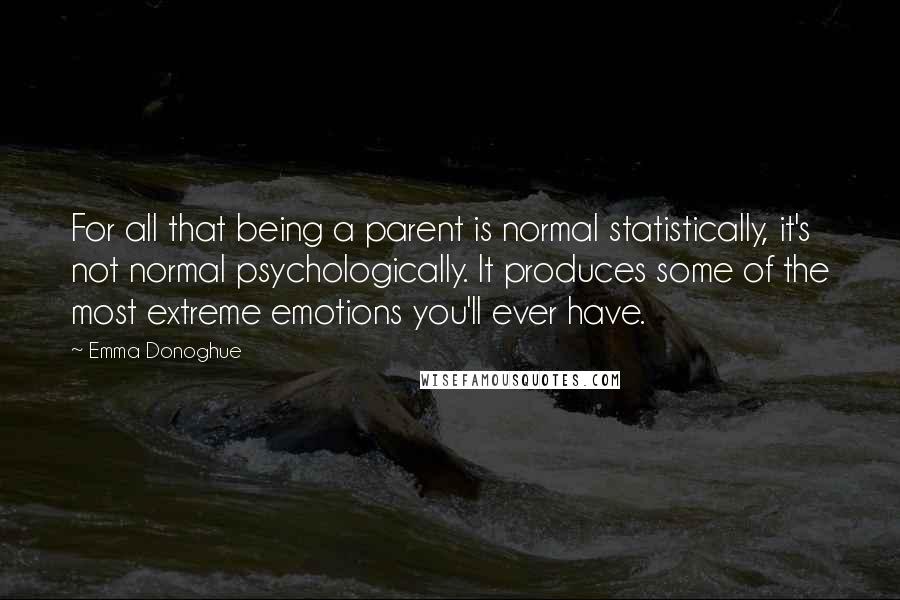 Emma Donoghue Quotes: For all that being a parent is normal statistically, it's not normal psychologically. It produces some of the most extreme emotions you'll ever have.